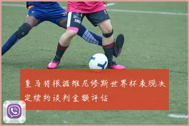 皇马将根据维尼修斯世界杯表现决定续约谈判金额评估