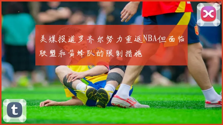 美媒报道罗齐尔努力重返NBA但面临联盟和黄蜂队的限制措施