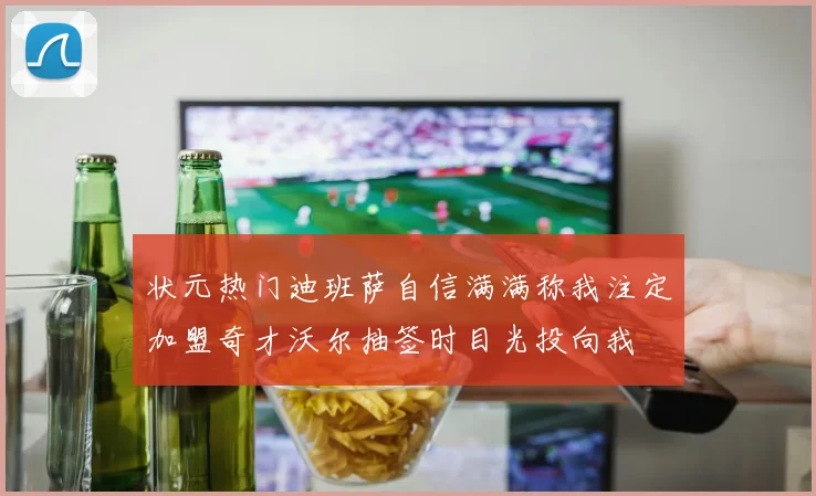 状元热门迪班萨自信满满称我注定加盟奇才沃尔抽签时目光投向我