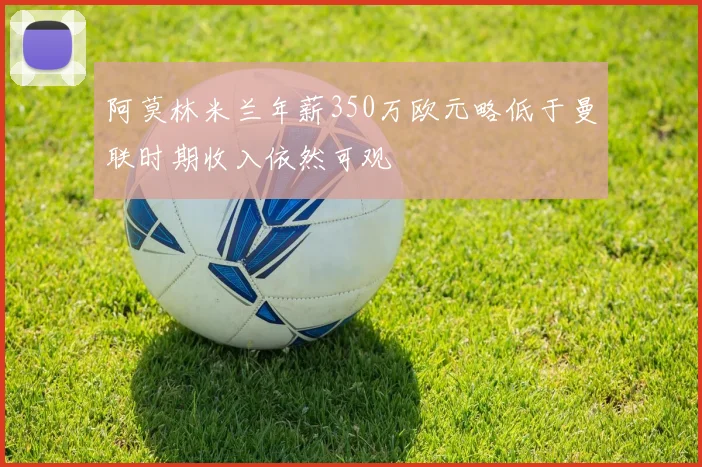 阿莫林米兰年薪350万欧元略低于曼联时期收入依然可观