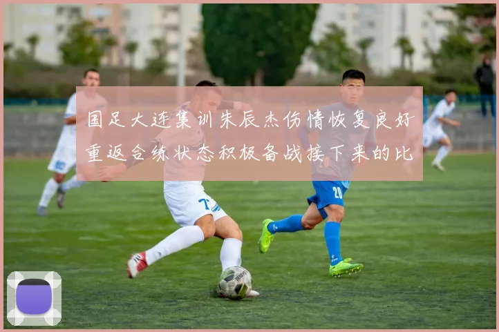 国足大连集训朱辰杰伤情恢复良好重返合练状态积极备战接下来的比赛