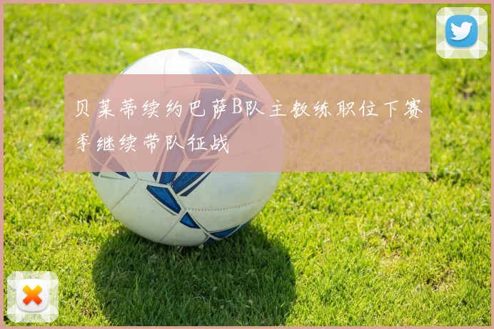 贝莱蒂续约巴萨B队主教练职位下赛季继续带队征战