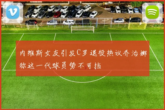 内维斯女友引发C罗退役热议乔治娜称这一代球员势不可挡